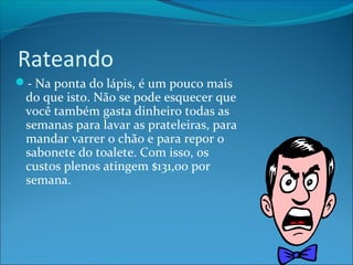 Rateando 
- Na ponta do lápis, é um pouco mais 
do que isto. Não se pode esquecer que 
você também gasta dinheiro todas as 
semanas para lavar as prateleiras, para 
mandar varrer o chão e para repor o 
sabonete do toalete. Com isso, os 
custos plenos atingem $131,00 por 
semana. 
 