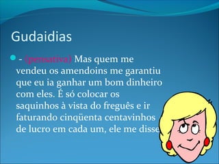 Gudaidias 
- (pensativa) Mas quem me 
vendeu os amendoins me garantiu 
que eu ia ganhar um bom dinheiro 
com eles. É só colocar os 
saquinhos à vista do freguês e ir 
faturando cinqüenta centavinhos 
de lucro em cada um, ele me disse. 
 