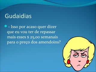 Gudaidias 
- Isso por acaso quer dizer 
que eu vou ter de repassar 
mais esses $ 25,00 semanais 
para o preço dos amendoins? 
 