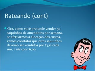 Rateando (cont) 
Ora, como você pretende vender 50 
saquinhos de amendoins por semana, 
se efetuarmos a alocação dos custos, 
vamos constatar que estes saquinhos 
deverão ser vendidos por $3,12 cada 
um, e não por $1,00. 
 