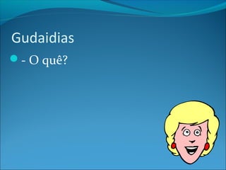 Gudaidias 
- O quê? 
 