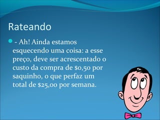 Rateando 
- Ah! Ainda estamos 
esquecendo uma coisa: a esse 
preço, deve ser acrescentado o 
custo da compra de $0,50 por 
saquinho, o que perfaz um 
total de $25,00 por semana. 
 