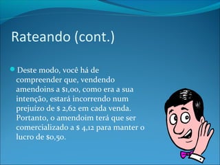 Rateando (cont.) 
Deste modo, você há de 
compreender que, vendendo 
amendoins a $1,00, como era a sua 
intenção, estará incorrendo num 
prejuízo de $ 2,62 em cada venda. 
Portanto, o amendoim terá que ser 
comercializado a $ 4,12 para manter o 
lucro de $0,50. 
 
