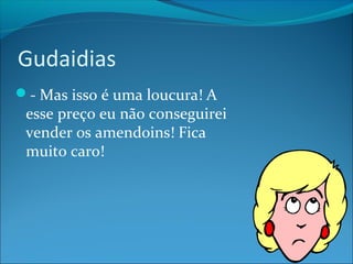 Gudaidias 
- Mas isso é uma loucura! A 
esse preço eu não conseguirei 
vender os amendoins! Fica 
muito caro! 
 