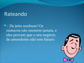 Rateando 
- De jeito nenhum! Os 
números não mentem jamais, e 
eles provam que o seu negócio 
de amendoins não tem futuro. 
 