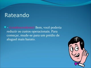 Rateando 
- (condescendente) Bem, você poderia 
reduzir os custos operacionais. Para 
começar, mude-se para um prédio de 
aluguel mais barato. 
 