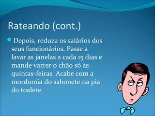 Rateando (cont.) 
Depois, reduza os salários dos 
seus funcionários. Passe a 
lavar as janelas a cada 15 dias e 
mande varrer o chão só às 
quintas-feiras. Acabe com a 
mordomia do sabonete na pia 
do toalete. 
 