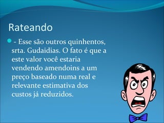 Rateando 
- Esse são outros quinhentos, 
srta. Gudaidias. O fato é que a 
este valor você estaria 
vendendo amendoins a um 
preço baseado numa real e 
relevante estimativa dos 
custos já reduzidos. 
 