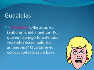 Gudaidias 
 - (afobada) Olhe aqui, eu 
tenho uma idéia melhor. Por 
que eu não jogo fora de uma 
vez todos esses malditos 
amendoins? Que tal se eu 
colocar todos eles no lixo? 
 