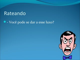 Rateando 
- Você pode se dar a esse luxo? 
 