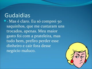 Gudaidias 
- Mas é claro. Eu só comprei 50 
saquinhos, que me custaram uns 
trocados, apenas. Meu maior 
gasto foi com a prateleira, mas 
tudo bem, prefiro perder esse 
dinheiro e cair fora desse 
negócio maluco. 
 