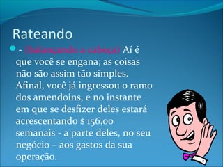 Rateando 
- (balançando a cabeça) Aí é 
que você se engana; as coisas 
não são assim tão simples. 
Afinal, você já ingressou o ramo 
dos amendoins, e no instante 
em que se desfizer deles estará 
acrescentando $ 156,00 
semanais - a parte deles, no seu 
negócio – aos gastos da sua 
operação. 
 