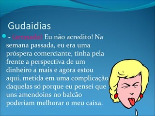 Gudaidias 
- (arrasada) Eu não acredito! Na 
semana passada, eu era uma 
próspera comerciante, tinha pela 
frente a perspectiva de um 
dinheiro a mais e agora estou 
aqui, metida em uma complicação 
daquelas só porque eu pensei que 
uns amendoins no balcão 
poderiam melhorar o meu caixa. 
 