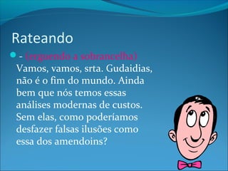 Rateando 
- (erguendo a sobrancelha) 
Vamos, vamos, srta. Gudaidias, 
não é o fim do mundo. Ainda 
bem que nós temos essas 
análises modernas de custos. 
Sem elas, como poderíamos 
desfazer falsas ilusões como 
essa dos amendoins? 
 
