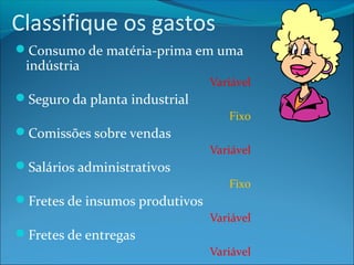 Classifique os gastos 
Consumo de matéria-prima em uma 
indústria 
Variável 
Seguro da planta industrial 
Fixo 
Comissões sobre vendas 
Variável 
Salários administrativos 
Fixo 
Fretes de insumos produtivos 
Variável 
Fretes de entregas 
Variável 
 