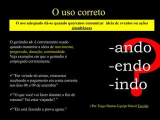 O uso correto
O gerúndio só é corretamente usado
quando transmite a ideia de movimento,
progressão, duração, continuidade.
Veja exemplos em que o gerúndio é
empregado corretamente:
“Em virtude do atraso, estaremos
recebendo o pagamento em conta corrente
nos dias 08 e 09 de setembro”
“O que você vai fazer durante o fim de
semana? Vai estar viajando? ”
“Ele está fazendo a prova agora.”
(Por Tiago Dantas.Equipe Brasil Escola)
O uso adequado dá-se quando queremos comunicar ideia de eventos ou ações
simultâneas
 