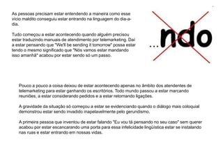As pessoas precisam estar entendendo a maneira como esse
vício maldito conseguiu estar entrando na linguagem do dia-a-
dia.
Tudo começou a estar acontecendo quando alguém precisou
estar traduzindo manuais de atendimento por telemarketing. Daí
a estar pensando que "We'll be sending it tomorrow" possa estar
tendo o mesmo significado que "Nós vamos estar mandando
isso amanhã" acabou por estar sendo só um passo.
Pouco a pouco a coisa deixou de estar acontecendo apenas no âmbito dos atendentes de
telemarketing para estar ganhando os escritórios. Todo mundo passou a estar marcando
reuniões, a estar considerando pedidos e a estar retornando ligações.
A gravidade da situação só começou a estar se evidenciando quando o diálogo mais coloquial
demonstrou estar sendo invadido inapelavelmente pelo gerundismo.
A primeira pessoa que inventou de estar falando "Eu vou tá pensando no seu caso" sem querer
acabou por estar escancarando uma porta para essa infelicidade lingüística estar se instalando
nas ruas e estar entrando em nossas vidas.
 