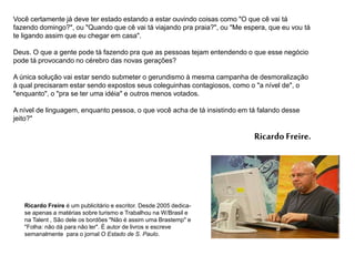 Você certamente já deve ter estado estando a estar ouvindo coisas como "O que cê vai tá
fazendo domingo?", ou "Quando que cê vai tá viajando pra praia?", ou "Me espera, que eu vou tá
te ligando assim que eu chegar em casa".
Deus. O que a gente pode tá fazendo pra que as pessoas tejam entendendo o que esse negócio
pode tá provocando no cérebro das novas gerações?
A única solução vai estar sendo submeter o gerundismo à mesma campanha de desmoralização
à qual precisaram estar sendo expostos seus coleguinhas contagiosos, como o "a nível de", o
"enquanto", o "pra se ter uma idéia" e outros menos votados.
A nível de linguagem, enquanto pessoa, o que você acha de tá insistindo em tá falando desse
jeito?"
Ricardo Freire.
Ricardo Freire é um publicitário e escritor. Desde 2005 dedica-
se apenas a matérias sobre turismo e Trabalhou na W/Brasil e
na Talent , São dele os bordões "Não é assim uma Brastemp" e
"Folha: não dá para não ler". É autor de livros e escreve
semanalmente para o jornal O Estado de S. Paulo.
 