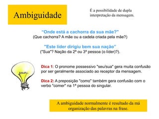 Ambiguidade
É a possibilidade de dupla
interpretação da mensagem.
“Onde está a cachorra da sua mãe?"
(Que cachorra? A mãe ou a cadela criada pela mãe?)
"Este líder dirigiu bem sua nação”
("Sua"? Nação da 2ª ou 3ª pessoa (o líder)?).
Dica 1: O pronome possessivo "seu/sua" gera muita confusão
por ser geralmente associado ao receptor da mensagem.
Dica 2: A preposição "como" também gera confusão com o
verbo "comer" na 1ª pessoa do singular.
A ambiguidade normalmente é resultado da má
organização das palavras na frase.
 