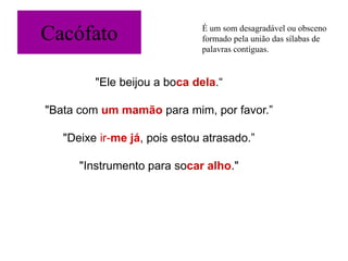 Cacófato
"Ele beijou a boca dela.“
"Bata com um mamão para mim, por favor.”
"Deixe ir-me já, pois estou atrasado.”
"Instrumento para socar alho."
É um som desagradável ou obsceno
formado pela união das sílabas de
palavras contíguas.
 