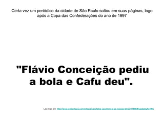 "Flávio Conceição pediu
a bola e Cafu deu".
Certa vez um periódico da cidade de São Paulo soltou em suas páginas, logo
após a Copa das Confederações do ano de 1997
Leia mais em: http://www.webartigos.com/artigos/cacofatos-cacofonia-e-as-nossas-letras/11890/#ixzz2qUgXe1Wo
 
