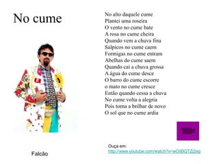 No cume No alto daquele cume
Plantei uma roseira
O vento no cume bate
A rosa no cume cheira
Quando vem a chuva fina
Salpicos no cume caem
Formigas no cume entram
Abelhas do cume saem
Quando cai a chuva grossa
A água do cume desce
O barro do cume escorre
o mato no cume cresce
Então quando cessa a chuva
No cume volta a alegria
Pois torna a brilhar de novo
O sol que no cume ardia
Falcão
Ouça em:
http://www.youtube.com/watch?v=wC6BQTZj2eg
 