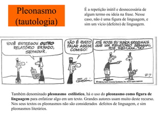 Pleonasmo
(tautologia)
É a repetição inútil e desnecessária de
algum termo ou ideia na frase. Nesse
caso, não é uma figura de linguagem, e
sim um vício (defeito) de linguagem.
Também denominado pleonasmo estilístico, há o uso do pleonasmo como figura de
linguagem para enfatizar algo em um texto. Grandes autores usam muito deste recurso.
Nos seus textos os pleonasmos não são considerados defeitos de linguagem, e sim
pleonasmos literários.
 