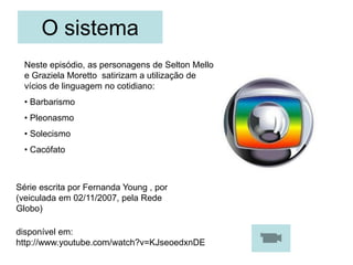 O sistema
Série escrita por Fernanda Young , por
(veiculada em 02/11/2007, pela Rede
Globo)
disponível em:
http://www.youtube.com/watch?v=KJseoedxnDE
Neste episódio, as personagens de Selton Mello
e Graziela Moretto satirizam a utilização de
vícios de linguagem no cotidiano:
• Barbarismo
• Pleonasmo
• Solecismo
• Cacófato
 