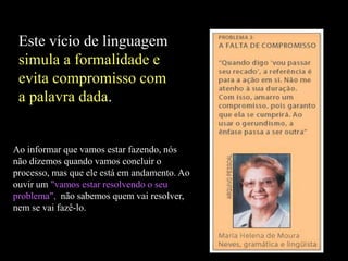 Este vício de linguagem
simula a formalidade e
evita compromisso com
a palavra dada.
Ao informar que vamos estar fazendo, nós
não dizemos quando vamos concluir o
processo, mas que ele está em andamento. Ao
ouvir um "vamos estar resolvendo o seu
problema", não sabemos quem vai resolver,
nem se vai fazê-lo.
 