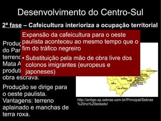 Desenvolvimento do Centro-Sul 
2ª fase – Cafeicultura interioriza a ocupação territorial 
Expansão Final do da século cafeicultura XIX e para início o do oeste 
XX 
paulista aconteceu ao mesmo tempo que o 
fim do tráfico negreiro 
Produção inicial no Vale 
do Paraíba. Dificuldades: 
terreno montanhoso, 
Mata Atlântica e baixa 
produtividade da mão de 
obra escrava. 
Produção se dirige para 
o oeste paulista. 
Vantagens: terreno 
aplainado e manchas de 
terra roxa. 
● Substituição pela mão de obra livre dos 
colonos imigrantes (europeus e 
japoneses) 
http://antigo.sp.sebrae.com.br/Principal/Sebrae 
%20no%20estado/ 
 