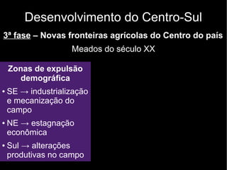 Desenvolvimento do Centro-Sul 
3ª fase – Novas fronteiras agrícolas do Centro do país 
Meados do século XX 
Zonas de expulsão 
demográfica 
● SE → industrialização 
e mecanização do 
campo 
● NE → estagnação 
econômica 
● Sul → alterações 
produtivas no campo 
 