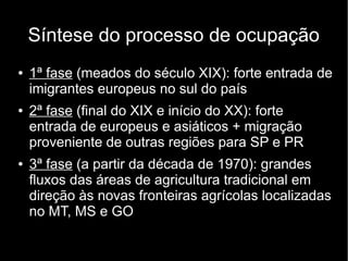 Síntese do processo de ocupação 
● 1ª fase (meados do século XIX): forte entrada de 
imigrantes europeus no sul do país 
● 2ª fase (final do XIX e início do XX): forte 
entrada de europeus e asiáticos + migração 
proveniente de outras regiões para SP e PR 
● 3ª fase (a partir da década de 1970): grandes 
fluxos das áreas de agricultura tradicional em 
direção às novas fronteiras agrícolas localizadas 
no MT, MS e GO 

