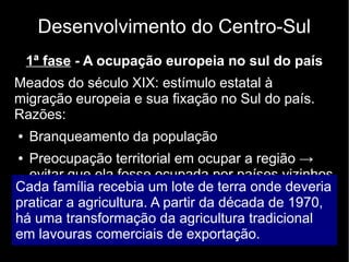 Desenvolvimento do Centro-Sul 
1ª fase - A ocupação europeia no sul do país 
Meados do século XIX: estímulo estatal à 
migração europeia e sua fixação no Sul do país. 
Razões: 
● Branqueamento da população 
● Preocupação territorial em ocupar a região → 
evitar que ela fosse ocupada por países vizinhos 
Cada família recebia um lote de terra onde deveria 
praticar a agricultura. A partir da década de 1970, 
há uma transformação da agricultura tradicional 
em lavouras comerciais de exportação. 
 