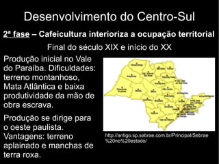 Desenvolvimento do Centro-Sul 
2ª fase – Cafeicultura interioriza a ocupação territorial 
Final do século XIX e início do XX 
Produção inicial no Vale 
do Paraíba. Dificuldades: 
terreno montanhoso, 
Mata Atlântica e baixa 
produtividade da mão de 
obra escrava. 
Produção se dirige para 
o oeste paulista. 
Vantagens: terreno 
aplainado e manchas de 
terra roxa. 
http://antigo.sp.sebrae.com.br/Principal/Sebrae 
%20no%20estado/ 
 