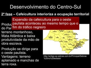 Desenvolvimento do Centro-Sul 
2ª fase – Cafeicultura interioriza a ocupação territorial 
Expansão Final do da século cafeicultura XIX e para início o do oeste 
XX 
paulista aconteceu ao mesmo tempo que o 
fim do tráfico negreiro 
Produção inicial no Vale 
do Paraíba. Dificuldades: 
terreno montanhoso, 
Mata Atlântica e baixa 
produtividade da mão de 
obra escrava. 
Produção se dirige para 
o oeste paulista. 
Vantagens: terreno 
aplainado e manchas de 
terra roxa. 
http://antigo.sp.sebrae.com.br/Principal/Sebrae 
%20no%20estado/ 
 