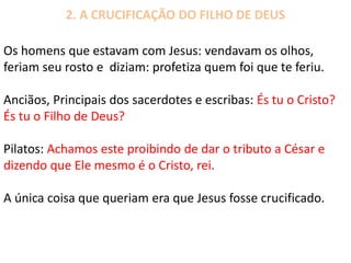 2. A CRUCIFICAÇÃO DO FILHO DE DEUS
Os homens que estavam com Jesus: vendavam os olhos,
feriam seu rosto e diziam: profetiza quem foi que te feriu.
Anciãos, Principais dos sacerdotes e escribas: És tu o Cristo?
És tu o Filho de Deus?
Pilatos: Achamos este proibindo de dar o tributo a César e
dizendo que Ele mesmo é o Cristo, rei.
A única coisa que queriam era que Jesus fosse crucificado.
 