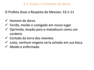 2.1. Isaias e o Homem de dores
O Profeta disse a Respeito do Messias: 53:1-11
 Homem de dores
 Ferido, moído e castigado em nosso lugar
 Oprimido, levado para o matadouro como um
cordeiro
 Cortado da terra dos viventes
 Justo, nenhum engano seria achado em sua boca.
 Moído e enfermado
 