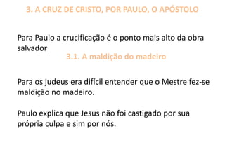 3. A CRUZ DE CRISTO, POR PAULO, O APÓSTOLO
Para Paulo a crucificação é o ponto mais alto da obra
salvador
3.1. A maldição do madeiro
Para os judeus era difícil entender que o Mestre fez-se
maldição no madeiro.
Paulo explica que Jesus não foi castigado por sua
própria culpa e sim por nós.
 
