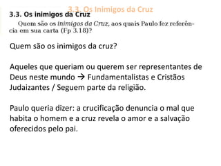 3.3. Os Inimigos da Cruz
Quem são os inimigos da cruz?
Aqueles que queriam ou querem ser representantes de
Deus neste mundo  Fundamentalistas e Cristãos
Judaizantes / Seguem parte da religião.
Paulo queria dizer: a crucificação denuncia o mal que
habita o homem e a cruz revela o amor e a salvação
oferecidos pelo pai.
 