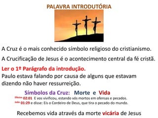 PALAVRA INTRODUTÓRIA
A Cruz é o mais conhecido símbolo religioso do cristianismo.
A Crucificação de Jesus é o acontecimento central da fé cristã.
Ler o 1º Parágrafo da introdução.
Paulo estava falando por causa de alguns que estavam
dizendo não haver ressurreição.
Símbolos da Cruz: Morte e Vida
Efésios 02:01 E vos vivificou, estando vós mortos em ofensas e pecados.
João 01:29 e disse: Eis o Cordeiro de Deus, que tira o pecado do mundo.
Recebemos vida através da morte vicária de Jesus
 