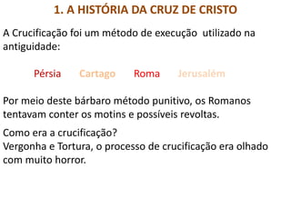 1. A HISTÓRIA DA CRUZ DE CRISTO
A Crucificação foi um método de execução utilizado na
antiguidade:
Pérsia Cartago Roma Jerusalém
Por meio deste bárbaro método punitivo, os Romanos
tentavam conter os motins e possíveis revoltas.
Como era a crucificação?
Vergonha e Tortura, o processo de crucificação era olhado
com muito horror.
 