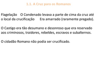 Flagelação O Condenado levava a parte de cima da cruz até
o local da crucificação Era amarrado (raramente pregado).
O Castigo era tão desumano e desonroso que era reservado
aos criminosos, traidores, rebeldes, escravos e subalternos.
O cidadão Romano não podia ser crucificado.
1.1. A Cruz para os Romanos
 