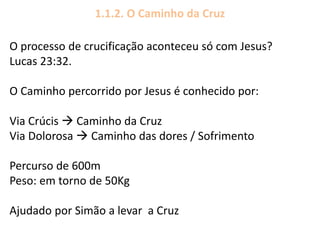 1.1.2. O Caminho da Cruz
O processo de crucificação aconteceu só com Jesus?
Lucas 23:32.
O Caminho percorrido por Jesus é conhecido por:
Via Crúcis  Caminho da Cruz
Via Dolorosa  Caminho das dores / Sofrimento
Percurso de 600m
Peso: em torno de 50Kg
Ajudado por Simão a levar a Cruz
 