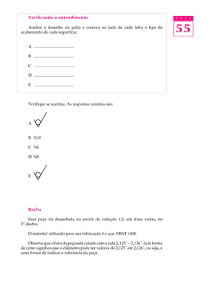 Verificando o entendimento                                                        A U L A

    Analise o desenho da polia e escreva ao lado de cada letra o tipo de
acabamento de cada superfície:                                                        55
    A .......................................

    B .......................................

    C .......................................

    D .......................................

    E .......................................



    Verifique se acertou. As respostas corretas são:



    A


    B N10

    C N6

    D N8



    E




    Bucha

    Essa peça foi desenhada na escala de redução 1:2, em duas vistas, no
1º diedro.

    O material utilizado para sua fabricação é o aço ABNT 1040.

    Observe que o furo da peça está cotado com a cota 2, 125" - 2,126". Esta forma
de cotar significa que o diâmetro pode ter valores de 2,125" até 2,126", ou seja, é
uma forma de indicar a tolerância da peça.
 