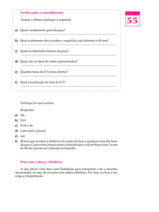 Verificando o entendimento                                                                                                           A U L A

       Analise a última ilustração e responda:
                                                                                                                                            55
a) Qual o acabamento geral da peça?
   ..................................................................................................................................

b) Qual acabamento deve receber a superfície cujo diâmetro é 65 mm?
   ..................................................................................................................................

c)     Quais as dimensões básicas da peça?
       ..................................................................................................................................

d) Quais são os tipos de cortes representados?
   ..................................................................................................................................

e) Quantos furos de Æ 5 serão abertos?
   ..................................................................................................................................

f)     Qual a localização do furo de Æ 5?
       ..................................................................................................................................




       Verifique se você acertou.

       Respostas:
a) N6
b) N10
c)     Æ 65 ´ 96
d) corte total e parcial
e) um
f)     48 mm que se refere à distância do centro do furo a qualquer uma das faces
       da peça. Como o furo esta no centro, basta dividir a cota de 96 por dois. A cota
       de 48 não precisa ser indicada no desenho.



       Pino com cabeça cilíndrica

    A esta altura, você deve estar habilitado para interpretar e ler o desenho
apresentado, ou seja, de um pino com cabeça cilíndrica. Por isso, vai ficar a seu
cargo a interpretação.
 