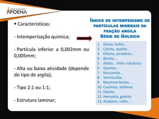  Características:
- Intemperização química;
- Partícula inferior a 0,002mm ou
0,005mm;
- Alta ou baixa atividade (depende
do tipo de argila);
- Tipo 2:1 ou 1:1;
- Estrutura laminar;
1. Gesso, halita...
2. Calcita, apatita...
3. Olivina, piroxênio...
4. Biotita...
5. Albita... Vidro vulcânico
6. Quartzo...
7. Muscovita...
8. Vermiculita...
9. Montmorilonita...
10. Caulinita, alofanas
11. Gibsita
12. Hematita, goetita
13. Anatásio, rutilo....
ÍNDICE DE INTEMPERISMO DE
PARTÍCULAS MINERAIS DA
FRAÇÃO ARGILA
SÉRIE DE GOLDICH
 