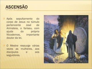 Após sepultamento do
corpo de Jesus no túmulo
pertencente José de
Arimateia, o fariseu, com
ajuda do próprio
Nicodemos, importante
doutor da lei.
 O Mestre ressurge várias
vezes as mulheres, aos
discípulos e aos
seguidores.
 