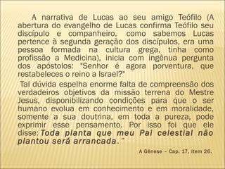 A narrativa de Lucas ao seu amigo Teófilo (A
abertura do evangelho de Lucas confirma Teófilo seu
discípulo e companheiro,  como sabemos Lucas
pertence à segunda geração dos discípulos, era uma
pessoa formada na cultura grega, tinha como
profissão a Medicina), inicia com ingênua pergunta
dos apóstolos: "Senhor é agora porventura, que
restabeleces o reino a Israel?"
Tal dúvida espelha enorme falta de compreensão dos
verdadeiros objetivos da missão terrena do Mestre
Jesus, disponibilizando condições para que o ser
humano evolua em conhecimento e em moralidade,
somente a sua doutrina, em toda a pureza, pode
exprimir esse pensamento. Por isso foi que ele
disse: Toda planta que meu Pai celestial não
plantou será arrancada. ”
A Gênese – Cap. 17, item 26.
 