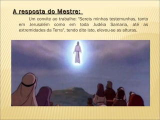 A resposta do Mestre:A resposta do Mestre:
Um convite ao trabalho: "Sereis minhas testemunhas, tanto
em Jerusalém como em toda Judéia Samaria, até as
extremidades da Terra", tendo dito isto, elevou-se as alturas.
 