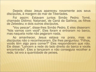 Depois disso Jesus apareceu novamente aos seus
discípulos, à margem do mar de Tiberíades.
Foi assim: Estavam juntos Simão Pedro; Tomé,
chamado Dídimo; Natanael, de Caná da Galileia; os filhos
de Zebedeu; e dois outros discípulos.
"Vou pescar", disse-lhes Simão Pedro. E eles disseram:
"Nós vamos com você". Eles foram e entraram no barco,
mas naquela noite não pegaram nada.
Ao amanhecer, Jesus estava na praia, mas os
discípulos não o reconheceram. Ele lhes perguntou: "Filhos,
vocês têm algo para comer?" Eles responderam que não.
Ele disse: "Lancem a rede do lado direito do barco e vocês
encontrarão". Eles a lançaram e não conseguia recolher a
rede, tal era a quantidade de peixes.
 
